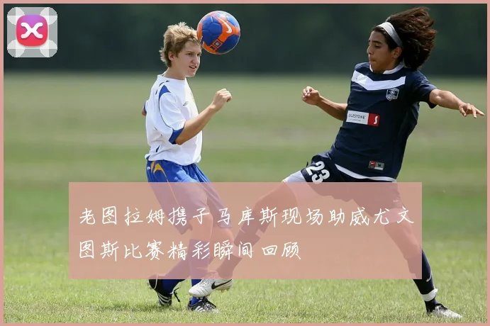 老图拉姆携子马库斯现场助威尤文图斯比赛精彩瞬间回顾