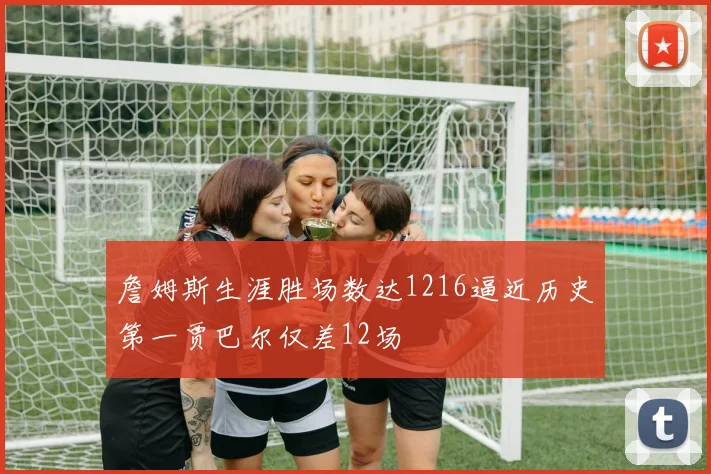 詹姆斯生涯胜场数达1216逼近历史第一贾巴尔仅差12场