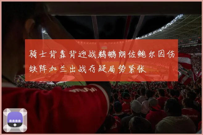 骑士背靠背迎战鹈鹕朗佐鲍尔因伤缺阵加兰出战存疑局势紧张
