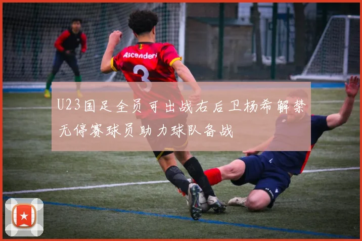 U23国足全员可出战右后卫杨希解禁无停赛球员助力球队备战