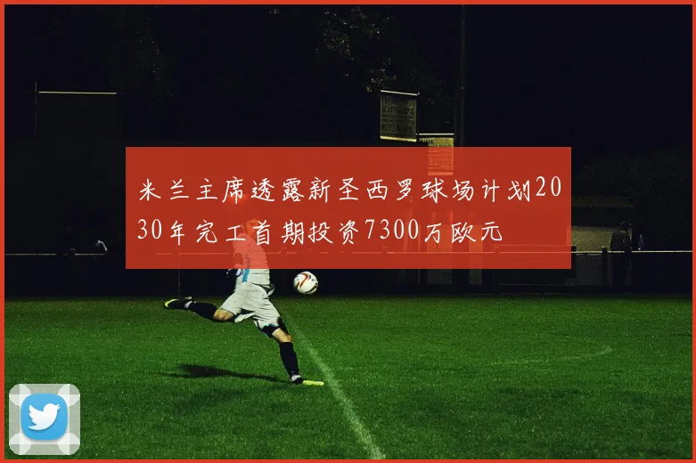米兰主席透露新圣西罗球场计划2030年完工首期投资7300万欧元