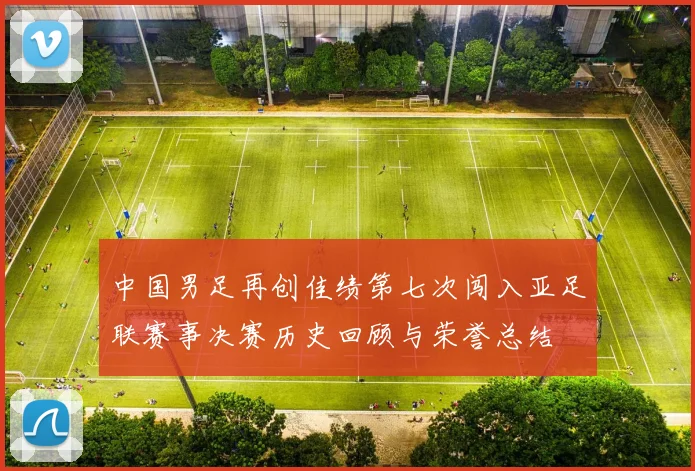 中国男足再创佳绩第七次闯入亚足联赛事决赛历史回顾与荣誉总结