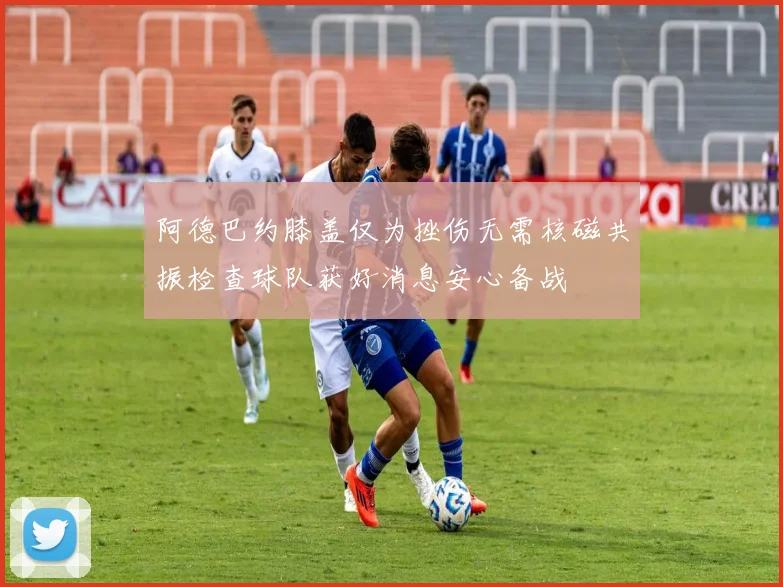 阿德巴约膝盖仅为挫伤无需核磁共振检查球队获好消息安心备战