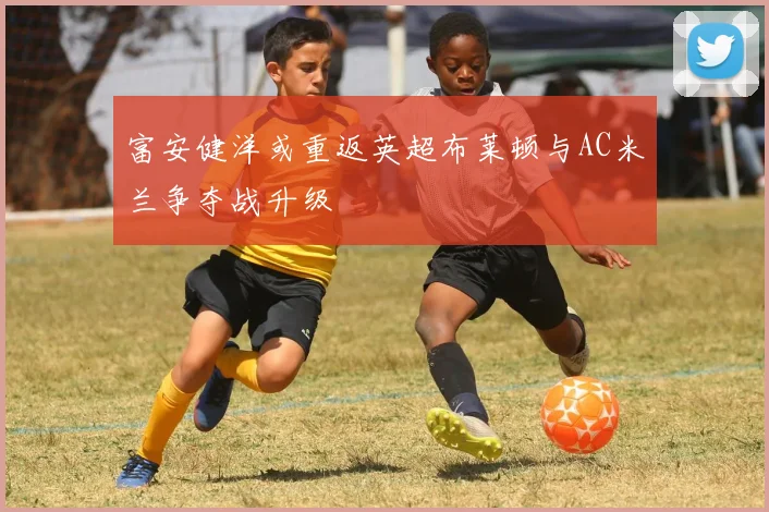 富安健洋或重返英超布莱顿与AC米兰争夺战升级