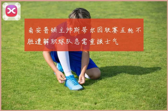 南安普顿主帅斯蒂尔因联赛五轮不胜遭解职球队急需重振士气
