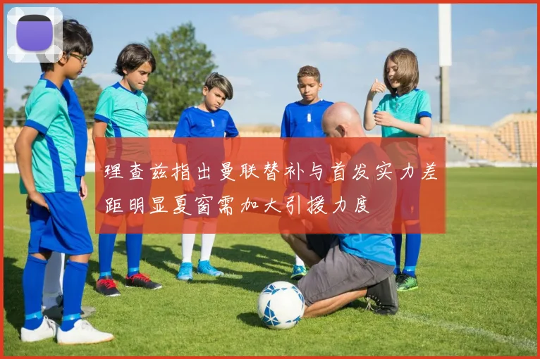 理查兹指出曼联替补与首发实力差距明显夏窗需加大引援力度
