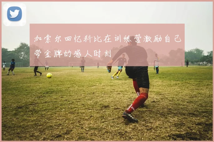加索尔回忆科比在训练营激励自己带金牌的感人时刻