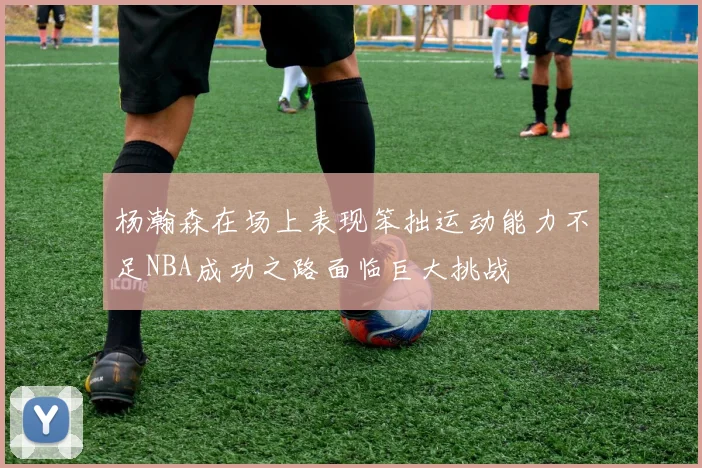 杨瀚森在场上表现笨拙运动能力不足NBA成功之路面临巨大挑战