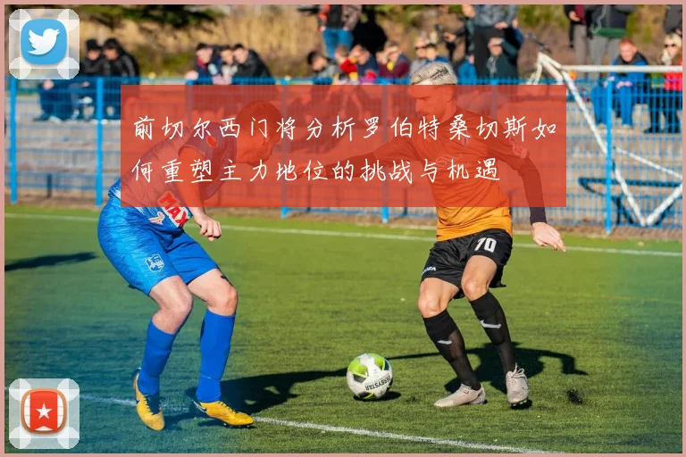 前切尔西门将分析罗伯特桑切斯如何重塑主力地位的挑战与机遇