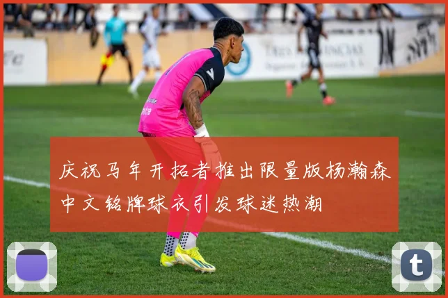 庆祝马年开拓者推出限量版杨瀚森中文铭牌球衣引发球迷热潮