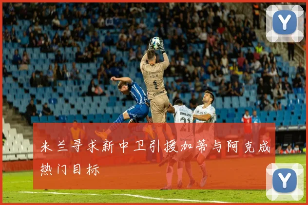 米兰寻求新中卫引援加蒂与阿克成热门目标