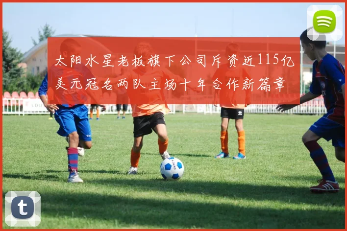 太阳水星老板旗下公司斥资近115亿美元冠名两队主场十年合作新篇章