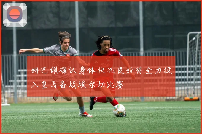 姆巴佩确认身体状况良好将全力投入皇马备战埃尔切比赛