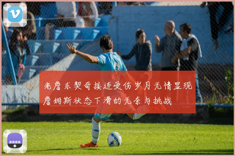 老詹东契奇接连受伤岁月无情显现詹姆斯状态下滑的无奈与挑战