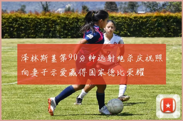泽林斯基第90分钟远射绝杀庆祝照向妻子示爱赢得国家德比荣耀