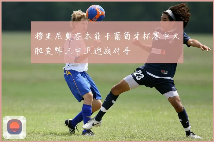 穆里尼奥在本菲卡葡萄牙杯赛中大胆变阵三中卫迎战对手