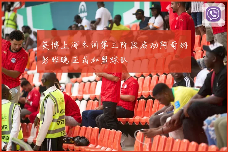 英博上海冬训第三阶段启动阿奇姆彭昨晚正式加盟球队