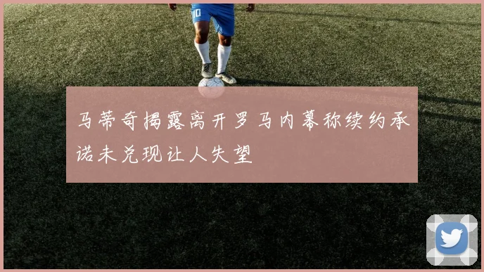 马蒂奇揭露离开罗马内幕称续约承诺未兑现让人失望