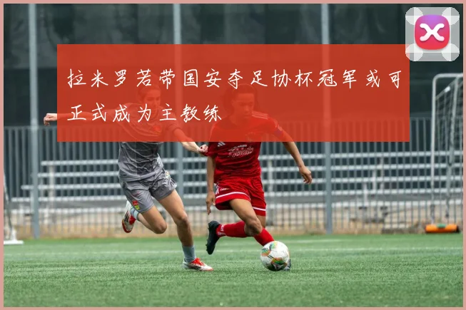 拉米罗若带国安夺足协杯冠军或可正式成为主教练
