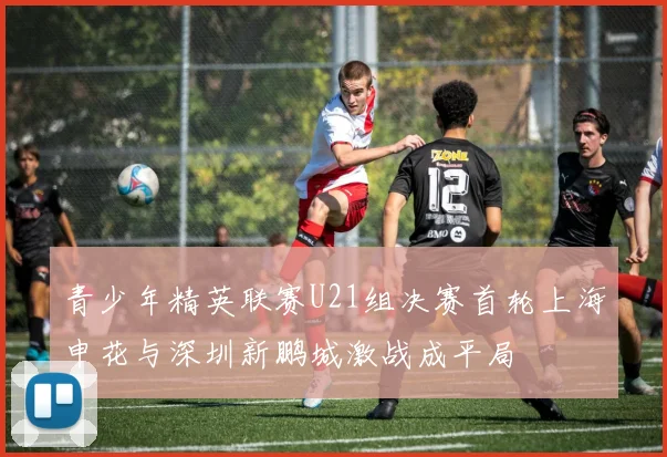 青少年精英联赛U21组决赛首轮上海申花与深圳新鹏城激战成平局