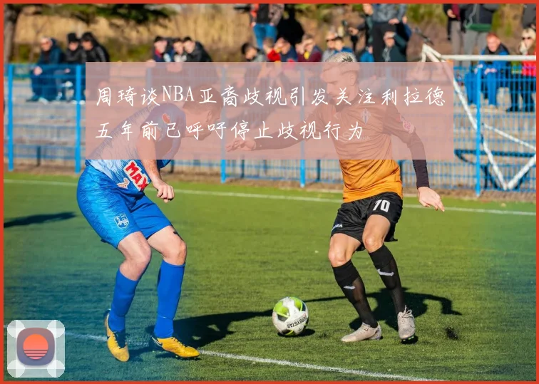周琦谈NBA亚裔歧视引发关注利拉德五年前已呼吁停止歧视行为
