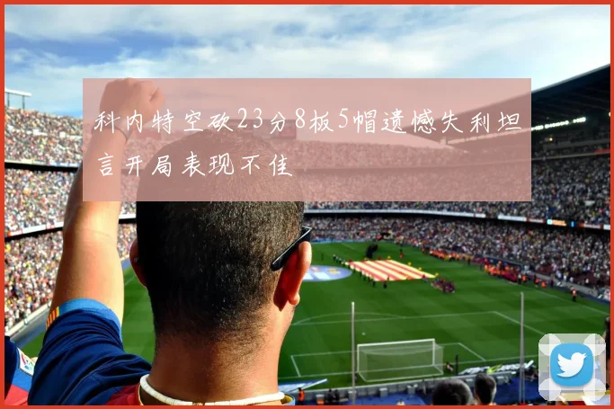 科内特空砍23分8板5帽遗憾失利坦言开局表现不佳