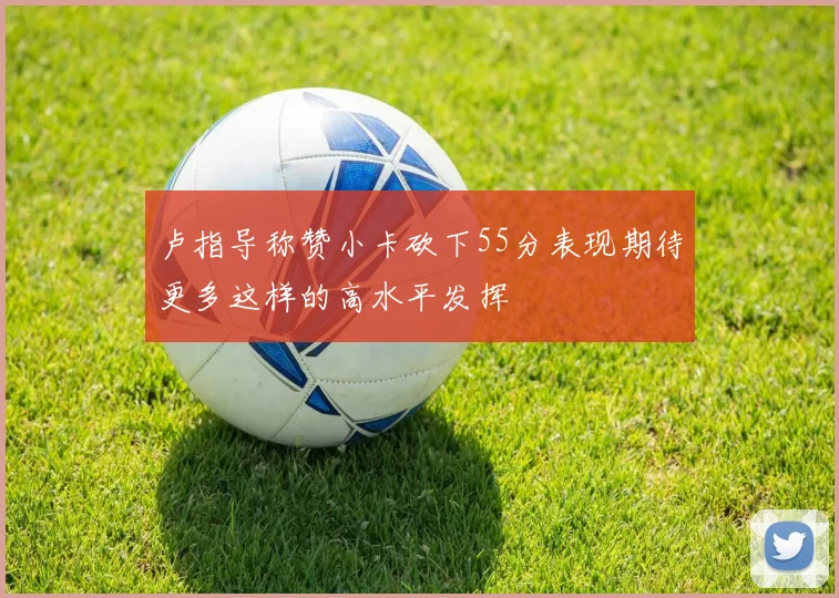 卢指导称赞小卡砍下55分表现期待更多这样的高水平发挥