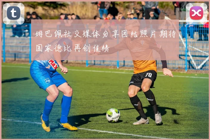 姆巴佩社交媒体分享团结照片期待国家德比再创佳绩