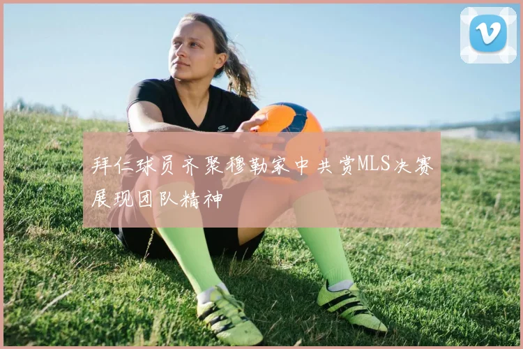 拜仁球员齐聚穆勒家中共赏MLS决赛展现团队精神