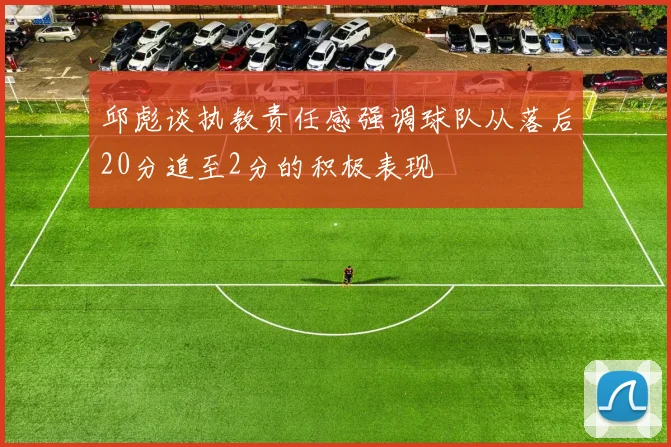 邱彪谈执教责任感强调球队从落后20分追至2分的积极表现