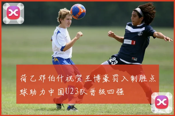 荷乙邓伯什祝贺王博豪罚入制胜点球助力中国U23队晋级四强