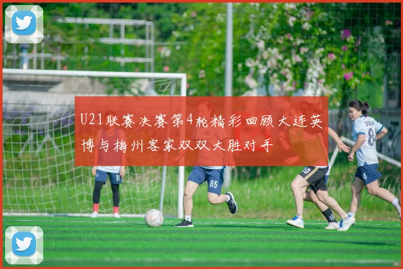 U21联赛决赛第4轮精彩回顾大连英博与梅州客家双双大胜对手