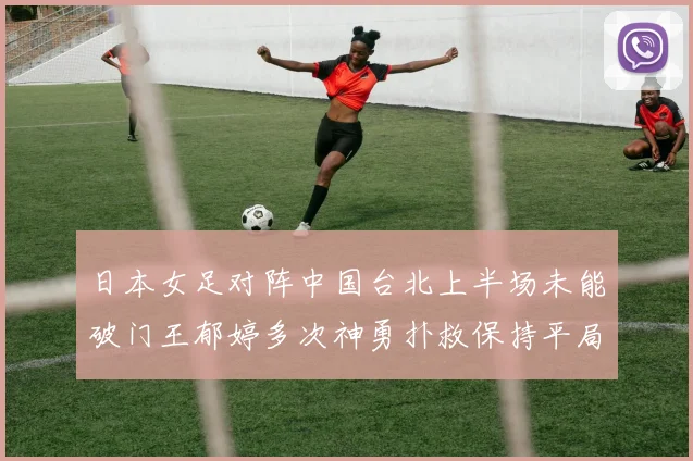 日本女足对阵中国台北上半场未能破门王郁婷多次神勇扑救保持平局