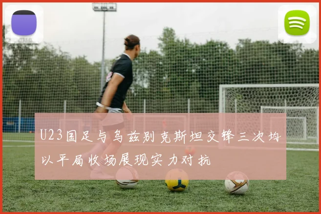 U23国足与乌兹别克斯坦交锋三次均以平局收场展现实力对抗